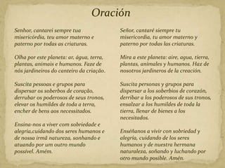 Oración
Senhor, cantarei sempre tua
misericórdia, teu amor materno e
paterno por todas as criaturas.
Olha por este planeta: ar, água, terra,
plantas, animais e humanos. Faze de
nós jardineiros do canteiro da criação.
Suscita pessoas e grupos para
dispersar os soberbos de coração,
derrubar os poderosos de seus tronos,
elevar os humildes de toda a terra,
encher de bens aos necessitados.
Ensina-nos a viver com sobriedade e
alegria,cuidando dos seres humanos e
de nossa irmã natureza, sonhando e
atuando por um outro mundo
possível. Amém.
Señor, cantaré siempre tu
misericordia, tu amor materno y
paterno por todas las criaturas.
Mira a este planeta: aire, agua, tierra,
plantas, animales y humanos. Haz de
nosotros jardineros de la creación.
Suscita personas y grupos para
dispersar a los soberbios de corazón,
derribar a los poderosos de sus tronos,
ensalzar a los humildes de toda la
tierra, llenar de bienes a los
necesitados.
Enséñanos a vivir con sobriedad y
alegría, cuidando de los seres
humanos y de nuestra hermana
naturaleza, soñando y luchando por
otro mundo posible. Amén.
 