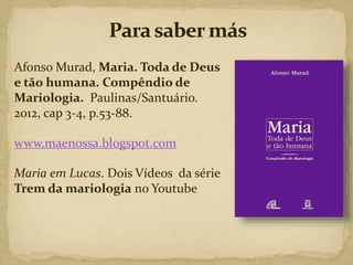  Afonso Murad, Maria. Toda de Deus
e tão humana. Compêndio de
Mariologia. Paulinas/Santuário.
2012, cap 3-4, p.53-88.
 www.maenossa.blogspot.com
 Maria em Lucas. Dois Vídeos da série
Trem da mariologia no Youtube
 