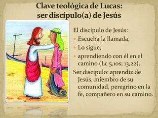 El discípulo de Jesús:
 Escucha la llamada,
 Lo sigue,
 aprendiendo con él en el
camino (Lc 5,10s; 13,22).
Ser discípulo: aprendiz de
Jesús, miembro de su
comunidad, peregrino en la
fe, compañero en su camino.
 