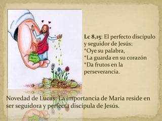Lc 8,15: El perfecto discípulo
y seguidor de Jesús:
*Oye su palabra,
*La guarda en su corazón
*Da frutos en la
perseverancia.
Novedad de Lucas: La importancia de María reside en
ser seguidora y perfecta discípula de Jesús.
 