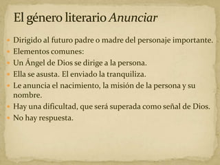  Dirigido al futuro padre o madre del personaje importante.
 Elementos comunes:
 Un Ángel de Dios se dirige a la persona.
 Ella se asusta. El enviado la tranquiliza.
 Le anuncia el nacimiento, la misión de la persona y su
nombre.
 Hay una dificultad, que será superada como señal de Dios.
 No hay respuesta.
 