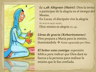 Lc 1,28: Alégrate (Hairè): Dios la invita
a participar de la alegría en el tiempo del
Mesías.
En Lucas, el discípulo vive la alegría
(Lc 10,17.21; 19,37; 24,52),
Dios mismo es alegría (Lc 15).
Llena de gracia (Keharitomene):
Dios prepara a María para la misión,
iluminándola  Fuiste agraciada por Dios.
El Señor esta contigo: expresión
bíblica para indicar que Dios dará su
fuerza a la persona para realizar la
misión que le fue confiada.
 
