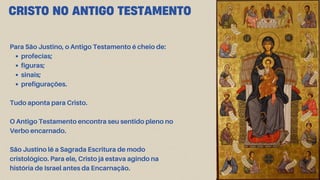 CRISTO NO ANTIGO TESTAMENTO
Para São Justino, o Antigo Testamento é cheio de:
profecias;
figuras;
sinais;
prefigurações.
Tudo aponta para Cristo.
O Antigo Testamento encontra seu sentido pleno no
Verbo encarnado.
São Justino lê a Sagrada Escritura de modo
cristológico. Para ele, Cristo já estava agindo na
história de Israel antes da Encarnação.
 