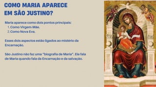 COMO MARIA APARECE
EM SÃO JUSTINO?
Maria aparece como dois pontos principais:
1.Como Virgem-Mãe.
2.Como Nova Eva.
Esses dois aspectos estão ligados ao mistério da
Encarnação.
São Justino não faz uma “biografia de Maria”. Ele fala
de Maria quando fala da Encarnação e da salvação.
 