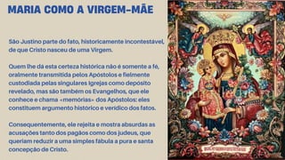 São Justino parte do fato, historicamente incontestável,
de que Cristo nasceu de uma Virgem.
Quem lhe dá esta certeza histórica não é somente a fé,
oralmente transmitida pelos Apóstolos e fielmente
custodiada pelas singulares Igrejas como depósito
revelado, mas são também os Evangelhos, que ele
conhece e chama «memórias» dos Apóstolos: eles
constituem argumento histórico e verídico dos fatos.
Consequentemente, ele rejeita e mostra absurdas as
acusações tanto dos pagãos como dos judeus, que
queriam reduzir a uma simples fábula a pura e santa
concepção de Cristo.
MARIA COMO A VIRGEM-MÃE
 