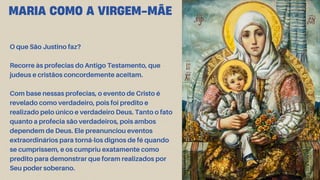 O que São Justino faz?
Recorre às profecias do Antigo Testamento, que
judeus e cristãos concordemente aceitam.
Com base nessas profecias, o evento de Cristo é
revelado como verdadeiro, pois foi predito e
realizado pelo único e verdadeiro Deus. Tanto o fato
quanto a profecia são verdadeiros, pois ambos
dependem de Deus. Ele preanunciou eventos
extraordinários para torná-los dignos de fé quando
se cumprissem, e os cumpriu exatamente como
predito para demonstrar que foram realizados por
Seu poder soberano.
MARIA COMO A VIRGEM-MÃE
 