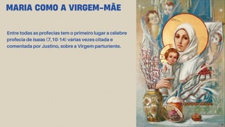 MARIA COMO A VIRGEM-MÃE
Entre todas as profecias tem o primeiro lugar a célebre
profecia de Isaías (7,10-14) várias vezes citada e
comentada por Justino, sobre a Virgem parturiente.
 