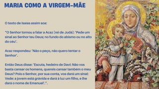 O texto de Isaías assim soa:
“O Senhor tornou a falar a Acaz [rei de Judá]: ‘Pede um
sinal ao Senhor teu Deus; no fundo do abismo ou no alto
do céu’.
Acaz respondeu: ‘Não o peço, não quero tentar o
Senhor’.
Então Deus disse: ‘Escuta, hedeiro de Davi: Não vos
basta cansar os homens, quereis cansar também o meu
Deus? Pois o Senhor, por sua conta, vos dará um sinal:
Vede: a jovem está grávida e dará à luz um filho, e lhe
dará o nome de Emanuel’.”.
MARIA COMO A VIRGEM-MÃE
 