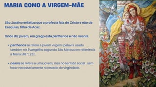 São Justino enfatiza que a profecia fala de Cristo e não de
Ezequias, filho de Acaz.
Onde diz jovem, em grego está parthenos e não neanis.
parthenos se refere à jovem virgem (palavra usada
também no Evangelho segundo São Mateus em referência
à Maria [Mt 1,23]).
neanis se refere a uma jovem, mas no sentido social , sem
focar necessariamente no estado de virgindade.
MARIA COMO A VIRGEM-MÃE
 