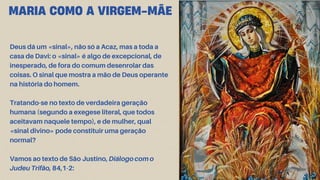 Deus dá um «sinal», não só a Acaz, mas a toda a
casa de Davi: o «sinal» é algo de excepcional, de
inesperado, de fora do comum desenrolar das
coisas. O sinal que mostra a mão de Deus operante
na história do homem.
Tratando-se no texto de verdadeira geração
humana (segundo a exegese literal, que todos
aceitavam naquele tempo), e de mulher, qual
«sinal divino» pode constituir uma geração
normal?
Vamos ao texto de São Justino, Diálogo com o
Judeu Trifão, 84,1-2:
MARIA COMO A VIRGEM-MÃE
 