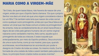 “Se Cristo, de quem Isaías falava, não haveria de nascer de uma
virgem, então por que o Espírito Santo clamava: ‘Eis que o próprio
Senhor vos dará um sinal: eis que uma virgem conceberá e dará à
luz um filho’? Se também este teria que nascer de união carnal
como qualquer outro primogênito, então por que Deus falava em
realizar um sinal que não fosse comum a todos os primogênitos?
No entanto, trata-se verdadeiramente de um sinal maravilhoso e
digno de ser crido pelo gênero humano: de um ventre virginal
nasceria como verdadeiro menino, feito carne, aquele que é
primogênito de todas as criaturas. E esse é aquele que
antecipadamente, por meio do Espírito profético, Deus anunciou
de uma e outra forma, como já vos mostrei, para que, quando
acontecesse, reconhecêssemos ter acontecido por poder e
desígnio do Criador de todas as coisas. Do mesmo modo, Eva foi
formada de uma costela de Adão e assim também pela palavra de
Deus, no princípio foram criados todos os seres viventes”.
MARIA COMO A VIRGEM-MÃE
 
