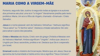 Portanto, segundo São Justino (e segundo todas as Igrejas e os autores
dos primeiros séculos) uma só é “a Virgem” literalmente predita pelo texto
profético: Maria. Um só é o filho da Virgem, chamado «Emanuel»: Cristo
Salvador.
Jesus é o nome pessoal: vem do hebraico Yehoshua / Yeshua e significa
“Deus salva” ou “O Senhor salva”. Destaca a missão salvadora: Ele veio
para salvar o povo dos pecados.
Cristo e Messias são títulos. Cristo vem do grego Christós e Messias vem
do hebraico Mashíah. Ambos significam “Ungido”. Indica que Jesus é o
Ungido por Deus: sacerdote, profeta e rei. Destaca que Ele é o esperado
por Israel.
Emanuel revela o mistério da Encarnação. Mostra que, em Jesus, Deus se
aproxima da humanidade e habita entre nós e significa “Deus Conosco”.
MARIA COMO A VIRGEM-MÃE
 