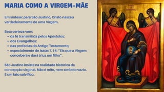 MARIA COMO A VIRGEM-MÃE
Em síntese: para São Justino, Cristo nasceu
verdadeiramente de uma Virgem.
Essa certeza vem:
da fé transmitida pelos Apóstolos;
dos Evangelhos;
das profecias do Antigo Testamento;
especialmente de Isaías 7,14: “Eis que a Virgem
conceberá e dará à luz um filho”.
São Justino insiste na realidade histórica da
concepção virginal. Não é mito, nem símbolo vazio.
É um fato salvífico.
 