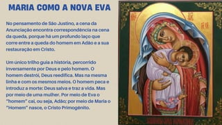 MARIA COMO A NOVA EVA
No pensamento de São Justino, a cena da
Anunciação encontra correspondência na cena
da queda, porque há um profundo laço que
corre entre a queda do homem em Adão e a sua
restauração em Cristo.
Um único trilho guia a história, percorrido
inversamente por Deus e pelo homem. O
homem destrói, Deus reedifica. Mas na mesma
linha e com os mesmos meios. O homem peca e
introduz a morte: Deus salva e traz a vida. Mas
por meio de uma mulher. Por meio de Eva o
“homem” cai, ou seja, Adão; por meio de Maria o
“Homem” nasce, o Cristo Primogênito.
 