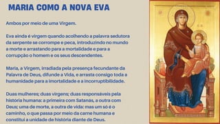 Ambos por meio de uma Virgem.
Eva ainda é virgem quando acolhendo a palavra sedutora
da serpente se corrompe e peca, introduzindo no mundo
a morte e arrastando para a mortalidade e para a
corrupção o homem e os seus descendentes.
Maria, a Virgem, irradiada pela presença fecundante da
Palavra de Deus, difunde a Vida, e arrasta consigo toda a
humanidade para a imortalidade e a incorruptibilidade.
Duas mulheres; duas virgens; duas responsáveis pela
história humana: a primeira com Satanás, a outra com
Deus; uma de morte, a outra de vida: mas um só é o
caminho, o que passa por meio da carne humana e
constitui a unidade de história diante de Deus.
MARIA COMO A NOVA EVA
 