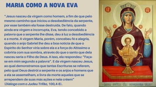 “Jesus nasceu da virgem como homem, a fim de que pelo
mesmo caminho que iniciou a desobediência da serpente,
por esse também ela fosse destruída. De fato, quando
ainda era virgem e incorrupta, Eva, tendo concebido a
palavra que a serpente lhe disse, deu à luz a desobediência
e a morte. A virgem Maria, porém, concebeu fé e alegria,
quando o anjo Gabriel lhe deu a boa notícia de que o
Espírito do Senhor viria sobre ela e a força do Altíssimo a
cobriria com sua sombra, através do que o santo que dela
nasceu seria o Filho de Deus. A isso, ela respondeu: “Faça-
se em mim segundo a palavra”. E da virgem nasceu Jesus,
ao qual demonstramos que tantas Escrituras se referem,
pelo qual Deus destrói a serpente e os anjos e homens que
a ela se assemelham, e livra da morte aqueles que se
arrependem de suas más ações e nele crêem”
(Diálogo com o Judeu Trifão, 100,4-6).
MARIA COMO A NOVA EVA
 