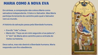 Em síntese, a comparação não coloca Maria como
salvadora independente. Cristo é o Salvador. Mas Maria
participa livremente do caminho pelo qual o Salvador
vem ao mundo.
A história da salvação passa pela liberdade humana.
Eva diz “não” a Deus.
Maria diz: “Faça-se em mim segundo a tua palavra”.
O “sim” de Maria abre caminho para a entrada do
Verbo na história.
Deus salva, mas não destrói a liberdade humana. Maria
responde com fé e obediência.
MARIA COMO A NOVA EVA
 