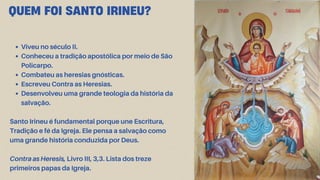 QUEM FOI SANTO IRINEU?
Viveu no século II.
Conheceu a tradição apostólica por meio de São
Policarpo.
Combateu as heresias gnósticas.
Escreveu Contra as Heresias.
Desenvolveu uma grande teologia da história da
salvação.
Santo Irineu é fundamental porque une Escritura,
Tradição e fé da Igreja. Ele pensa a salvação como
uma grande história conduzida por Deus.
Contra as Heresis, Livro III, 3,3. Lista dos treze
primeiros papas da Igreja.
 
