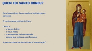 Para Santo Irineu, Deus conduz a história para a
salvação.
O centro dessa história é Cristo.
Cristo é:
o Verbo do Pai;
o novo Adão;
o restaurador da humanidade;
aquele que restaura o ser humano.
A palavra-chave de Santo Irineu é “restauração”.
QUEM FOI SANTO IRINEU?
 