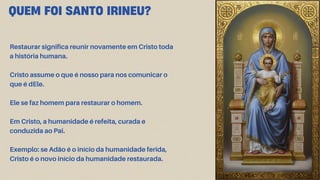 QUEM FOI SANTO IRINEU?
Restaurar significa reunir novamente em Cristo toda
a história humana.
Cristo assume o que é nosso para nos comunicar o
que é dEle.
Ele se faz homem para restaurar o homem.
Em Cristo, a humanidade é refeita, curada e
conduzida ao Pai.
Exemplo: se Adão é o início da humanidade ferida,
Cristo é o novo início da humanidade restaurada.
 