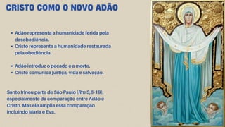 CRISTO COMO O NOVO ADÃO
Adão representa a humanidade ferida pela
desobediência.
Cristo representa a humanidade restaurada
pela obediência.
Adão introduz o pecado e a morte.
Cristo comunica justiça, vida e salvação.
Santo Irineu parte de São Paulo (Rm 5,6-19),
especialmente da comparação entre Adão e
Cristo. Mas ele amplia essa comparação
incluindo Maria e Eva.
 