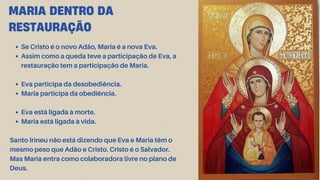 MARIA DENTRO DA
RESTAURAÇÃO
Se Cristo é o novo Adão, Maria é a nova Eva.
Assim como a queda teve a participação de Eva, a
restauração tem a participação de Maria.
Eva participa da desobediência.
Maria participa da obediência.
Eva está ligada à morte.
Maria está ligada à vida.
Santo Irineu não está dizendo que Eva e Maria têm o
mesmo peso que Adão e Cristo. Cristo é o Salvador.
Mas Maria entra como colaboradora livre no plano de
Deus.
 