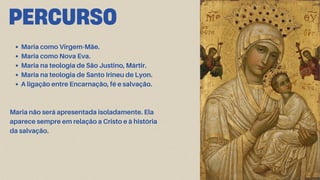 PERCURSO
Maria como Virgem-Mãe.
Maria como Nova Eva.
Maria na teologia de São Justino, Mártir.
Maria na teologia de Santo Irineu de Lyon.
A ligação entre Encarnação, fé e salvação.
Maria não será apresentada isoladamente. Ela
aparece sempre em relação a Cristo e à história
da salvação.
 