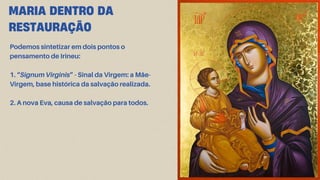 MARIA DENTRO DA
RESTAURAÇÃO
Podemos sintetizar em dois pontos o
pensamento de Irineu:
1. “Signum Virginis” - Sinal da Virgem: a Mãe-
Virgem, base histórica da salvação realizada.
2. A nova Eva, causa de salvação para todos.
 