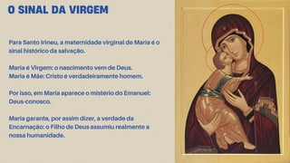 O SINAL DA VIRGEM
Para Santo Irineu, a maternidade virginal de Maria é o
sinal histórico da salvação.
Maria é Virgem: o nascimento vem de Deus.
Maria é Mãe: Cristo é verdadeiramente homem.
Por isso, em Maria aparece o mistério do Emanuel:
Deus-conosco.
Maria garante, por assim dizer, a verdade da
Encarnação: o Filho de Deus assumiu realmente a
nossa humanidade.
 