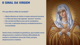 O SINAL DA VIRGEM
Por que Maria é Mãe de verdade?
Maria oferece ao Verbo a nossa natureza humana.
O Filho de Deus não apenas “parece” homem.
Ele recebe de Maria uma carne verdadeira.
Por isso, a salvação alcança verdadeiramente a
humanidade.
Santo Irineu combatia os gnósticos, que muitas vezes
desprezavam a matéria e tinham dificuldade de
aceitar a verdadeira carne de Cristo, porque
desprezavam a matéria.
 