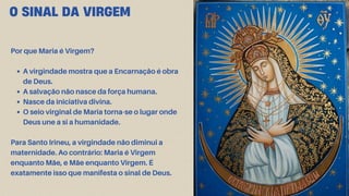 O SINAL DA VIRGEM
Por que Maria é Virgem?
A virgindade mostra que a Encarnação é obra
de Deus.
A salvação não nasce da força humana.
Nasce da iniciativa divina.
O seio virginal de Maria torna-se o lugar onde
Deus une a si a humanidade.
Para Santo Irineu, a virgindade não diminui a
maternidade. Ao contrário: Maria é Virgem
enquanto Mãe, e Mãe enquanto Virgem. É
exatamente isso que manifesta o sinal de Deus.
 