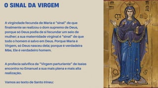 O SINAL DA VIRGEM
A virgindade fecunda de Maria é “sinal” de que
finalmente se realizou o dom supremo de Deus,
porque só Deus podia de si fecundar um seio de
mulher; a sua maternidade virginal é “sinal” de que
todo o homem é salvo em Deus. Porque Maria é
Virgem, só Deus nasceu dela; porque é verdadeira
Mãe, Ele é verdadeiro homem.
A profecia salvífica da “Virgem parturiente” de Isaías
encontra no Emanuel a sua mais plena e mais alta
realização.
Vamos ao texto de Santo Irineu:
 