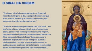 O SINAL DA VIRGEM
“Por isso o ‘sinal’ de nossa salvação - o Emanuel
nascido da Virgem - o deu o próprio Senhor, porque
era o próprio Senhor que salvava os homens, pois
estes por si só não podiam salvar-se…”
“Por isso, o Senhor em pessoa nos deu um ‘sinal’… no
profundo e lá nas alturas: ‘sinal’ que o homem não
pediu, porque não teria esperado que uma Virgem,
permanecendo virgem, se tornasse mãe e parisse um
filho, e que este Nascido fosse ‘Deus-conosco’ e
descesse às profundezas da terra para buscar a
ovelha perdida - ou seja, a sua própria criatura - e
subisse depois às alturas para oferecer e recomendar
ao Pai esse homem que havia sido reencontrado…”
 