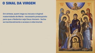 O SINAL DA VIRGEM
Em síntese, quem nega ou recusa a virginal
maternidade de Maria - necessário pressuposto
para que o Redentor seja Deus-Homem - fecha-
se inevitavelmente o acesso à vida imortal.
 