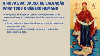 A NOVA EVA: CAUSA DE SALVAÇÃO
PARA TODO O GÊNERO HUMANO
Prolongando a intuição de Justino, Irineu apresenta Maria
como nova Eva que - paralelamente a Cristo - restaura a antiga
Eva.
Cristo restaura Adão, anulando com a sua ação benéfica a
maléfica ação dele.
Maria restaura Eva, anulando com a sua obediência a
desobediência dela.
 