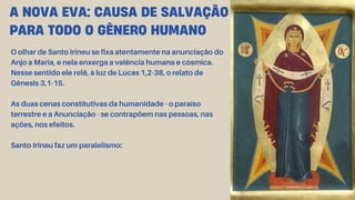 O olhar de Santo Irineu se fixa atentamente na anunciação do
Anjo a Maria, e nela enxerga a valência humana e cósmica.
Nesse sentido ele relê, à luz de Lucas 1,2-38, o relato de
Gênesis 3,1-15.
As duas cenas constitutivas da humanidade - o paraíso
terrestre e a Anunciação - se contrapõem nas pessoas, nas
ações, nos efeitos.
Santo Irineu faz um paralelismo:
A NOVA EVA: CAUSA DE SALVAÇÃO
PARA TODO O GÊNERO HUMANO
 