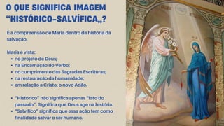 O QUE SIGNIFICA IMAGEM
“HISTÓRICO-SALVÍFICA”?
É a compreensão de Maria dentro da história da
salvação.
Maria é vista:
no projeto de Deus;
na Encarnação do Verbo;
no cumprimento das Sagradas Escrituras;
na restauração da humanidade;
em relação a Cristo, o novo Adão.
“Histórico” não significa apenas “fato do
passado”. Significa que Deus age na história.
“Salvífico” significa que essa ação tem como
finalidade salvar o ser humano.
 