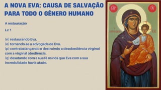 A NOVA EVA: CAUSA DE SALVAÇÃO
PARA TODO O GÊNERO HUMANO
A restauração
Lc 1
(n) restaurando Eva.
(o) tornando-se a advogada de Eva.
(p) contrabalançando e destruindo a desobediência virginal
com a virginal obediência.
(q) desatando com a sua fé os nós que Eva com a sua
incredulidade havia atado.
 