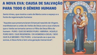 Santo Irineu, que mostra o seio de Maria como o espaço e a
fonte da regeneração humana:
“Aqueles que preanunciaram Emanuel nascido da Virgem,
manifestavam a união do Verbo de Deus com a sua criatura:
que o Verbo se tornaria carne e o Filho de Deus filho do
homem - PURO / QUE DE MODO PURO / ABRIRIA / AQUELE
PURO SEIO / QUE REGENERA / OS HOMENS A DEUS; / SEIO
QUE ELE MESMO / FEZ PURO; - e tornando-se o que nós
somos, é Deus forte e tem uma geração inenarrável”.
A NOVA EVA: CAUSA DE SALVAÇÃO
PARA TODO O GÊNERO HUMANO
 