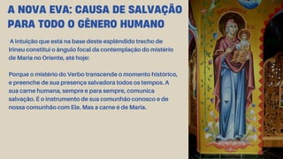 A NOVA EVA: CAUSA DE SALVAÇÃO
PARA TODO O GÊNERO HUMANO
A intuição que está na base deste esplêndido trecho de
Irineu constitui o ângulo focal da contemplação do mistério
de Maria no Oriente, até hoje:
Porque o mistério do Verbo transcende o momento histórico,
e preenche de sua presença salvadora todos os tempos. A
sua carne humana, sempre e para sempre, comunica
salvação. É o instrumento de sua comunhão conosco e de
nossa comunhão com Ele. Mas a carne é de Maria.
 