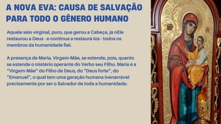 A NOVA EVA: CAUSA DE SALVAÇÃO
PARA TODO O GÊNERO HUMANO
Aquele seio virginal, puro, que gerou a Cabeça, já nEle
restaurou a Deus - e continua a restaurá-los - todos os
membros da humanidade fiel.
A presença de Maria, Virgem-Mãe, se estende, pois, quanto
se estende o mistério operante do Verbo seu Filho. Maria é a
“Virgem-Mãe” do Filho de Deus, do “Deus forte”, do
“Emanuel”, o qual tem uma geração humana inenarrável
precisamente por ser o Salvador de toda a humanidade.
 