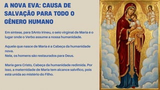 Em síntese, para SAnto Irineu, o seio virginal de Maria é o
lugar onde o Verbo assume a nossa humanidade.
Aquele que nasce de Maria é a Cabeça da humanidade
nova.
Nele, os homens são restaurados para Deus.
Maria gera Cristo, Cabeça da humanidade redimida. Por
isso, a maternidade de Maria tem alcance salvífico, pois
está unida ao mistério do Filho.
A NOVA EVA: CAUSA DE
SALVAÇÃO PARA TODO O
GÊNERO HUMANO
 