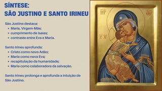 SÍNTESE:
SÃO JUSTINO E SANTO IRINEU
São Justino destaca:
Maria, Virgem-Mãe;
cumprimento de Isaías;
contraste entre Eva e Maria.
Santo Irineu aprofunda:
Cristo como novo Adão;
Maria como nova Eva;
recapitulação da humanidade;
Maria como colaboradora da salvação.
Santo Irineu prolonga e aprofunda a intuição de
São Justino.
 