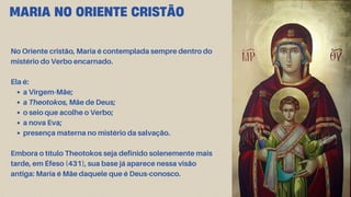 No Oriente cristão, Maria é contemplada sempre dentro do
mistério do Verbo encarnado.
Ela é:
a Virgem-Mãe;
a Theotokos, Mãe de Deus;
o seio que acolhe o Verbo;
a nova Eva;
presença materna no mistério da salvação.
Embora o título Theotokos seja definido solenemente mais
tarde, em Éfeso (431), sua base já aparece nessa visão
antiga: Maria é Mãe daquele que é Deus-conosco.
MARIA NO ORIENTE CRISTÃO
 