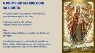 A PRIMEIRA MARIOLOGIA
DA IGREJA
Nos primeiros séculos, Maria é compreendida
principalmente a partir de Cristo.
A pergunta central não é ainda:
“Quem é Maria em si mesma?”
Mas:
“Qual é o lugar de Maria no mistério de Cristo e da
salvação?”
A mariologia nasce da cristologia. A Igreja fala de
Maria porque precisa confessar corretamente quem
é Cristo: verdadeiro Deus e verdadeiro homem.
 