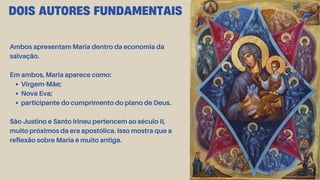 DOIS AUTORES FUNDAMENTAIS
Ambos apresentam Maria dentro da economia da
salvação.
Em ambos, Maria aparece como:
Virgem-Mãe;
Nova Eva;
participante do cumprimento do plano de Deus.
São Justino e Santo Irineu pertencem ao século II,
muito próximos da era apostólica. Isso mostra que a
reflexão sobre Maria é muito antiga.
 