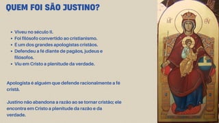 Viveu no século II.
Foi filósofo convertido ao cristianismo.
É um dos grandes apologistas cristãos.
Defendeu a fé diante de pagãos, judeus e
filósofos.
Viu em Cristo a plenitude da verdade.
Apologista é alguém que defende racionalmente a fé
cristã.
Justino não abandona a razão ao se tornar cristão; ele
encontra em Cristo a plenitude da razão e da
verdade.
QUEM FOI SÃO JUSTINO?
 