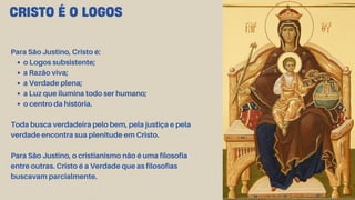 CRISTO É O LOGOS
Para São Justino, Cristo é:
o Logos subsistente;
a Razão viva;
a Verdade plena;
a Luz que ilumina todo ser humano;
o centro da história.
Toda busca verdadeira pelo bem, pela justiça e pela
verdade encontra sua plenitude em Cristo.
Para São Justino, o cristianismo não é uma filosofia
entre outras. Cristo é a Verdade que as filosofias
buscavam parcialmente.
 