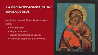 1. A VIRGEM TODA-SANTA, FILHA E
ESPOSA DE DEUS.
Nas festas de sua infância, Maria aparece
como:
Filha de Deus.
Virgem imaculada.
Esposa consagrada ao Senhor.
Habitação preparada para o Verbo.
 