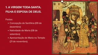 1. A VIRGEM TODA-SANTA,
FILHA E ESPOSA DE DEUS.
Festas:
Concepção de Sant’Ana (09 de
dezembro)
Natividade de Maria (08 de
setembro)
Apresentação de Maria no Templo
(21 de novembro).
 